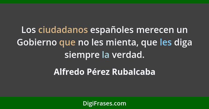 Los ciudadanos españoles merecen un Gobierno que no les mienta, que les diga siempre la verdad.... - Alfredo Pérez Rubalcaba