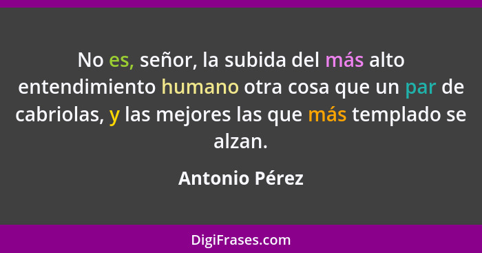 No es, señor, la subida del más alto entendimiento humano otra cosa que un par de cabriolas, y las mejores las que más templado se alz... - Antonio Pérez