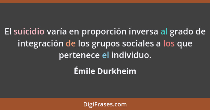 El suicidio varía en proporción inversa al grado de integración de los grupos sociales a los que pertenece el individuo.... - Émile Durkheim