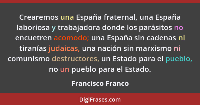 Crearemos una España fraternal, una España laboriosa y trabajadora donde los parásitos no encuetren acomodo; una España sin cadenas... - Francisco Franco