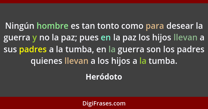 Ningún hombre es tan tonto como para desear la guerra y no la paz; pues en la paz los hijos llevan a sus padres a la tumba, en la guerra so... - Heródoto