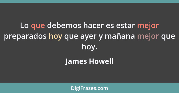 Lo que debemos hacer es estar mejor preparados hoy que ayer y mañana mejor que hoy.... - James Howell