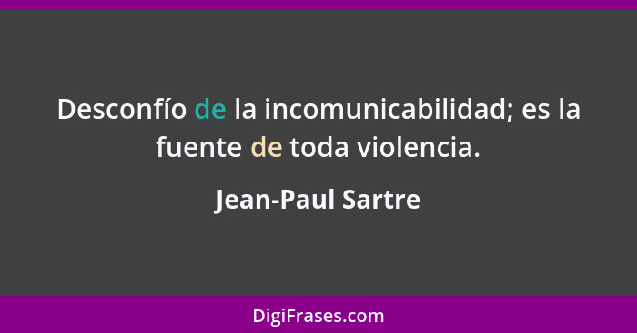 Desconfío de la incomunicabilidad; es la fuente de toda violencia.... - Jean-Paul Sartre