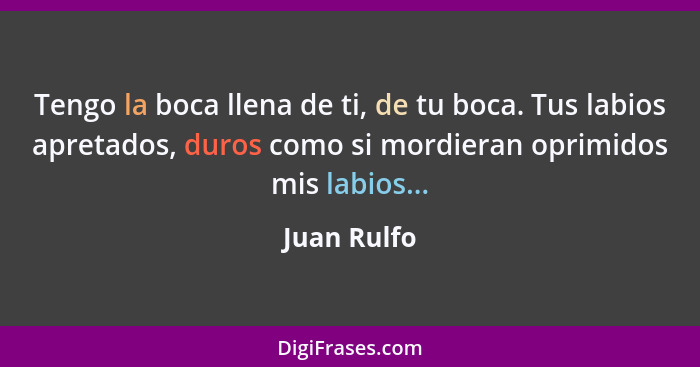 Tengo la boca llena de ti, de tu boca. Tus labios apretados, duros como si mordieran oprimidos mis labios...... - Juan Rulfo