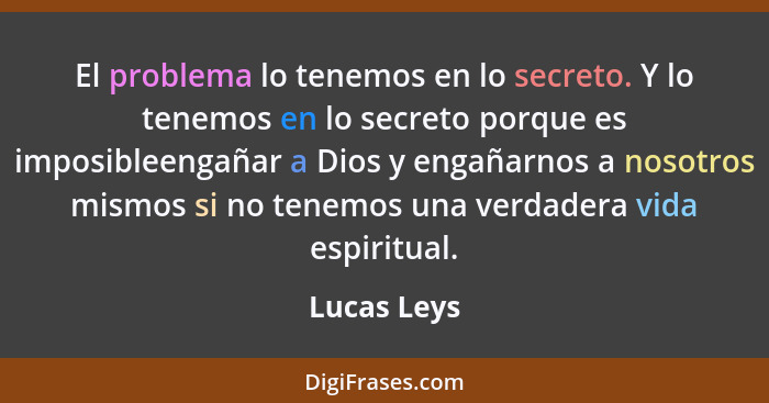 El problema lo tenemos en lo secreto. Y lo tenemos en lo secreto porque es imposibleengañar a Dios y engañarnos a nosotros mismos si no t... - Lucas Leys