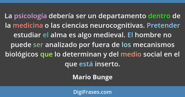 La psicología debería ser un departamento dentro de la medicina o las ciencias neurocognitivas. Pretender estudiar el alma es algo medie... - Mario Bunge