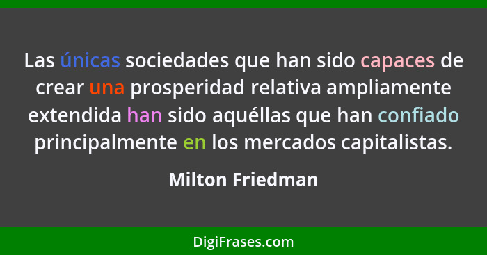 Las únicas sociedades que han sido capaces de crear una prosperidad relativa ampliamente extendida han sido aquéllas que han confiad... - Milton Friedman