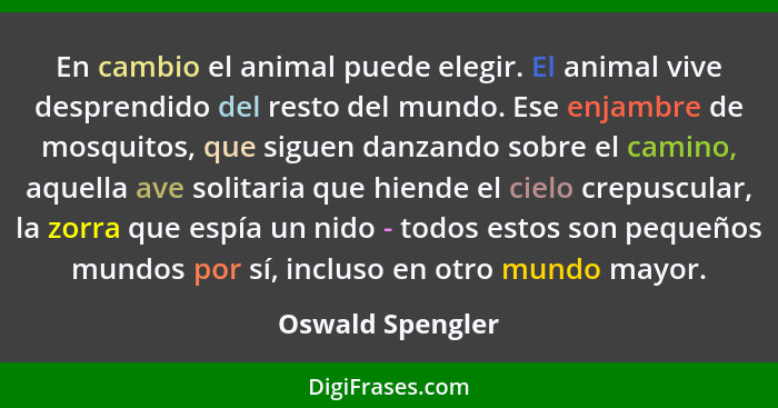 En cambio el animal puede elegir. El animal vive desprendido del resto del mundo. Ese enjambre de mosquitos, que siguen danzando sob... - Oswald Spengler