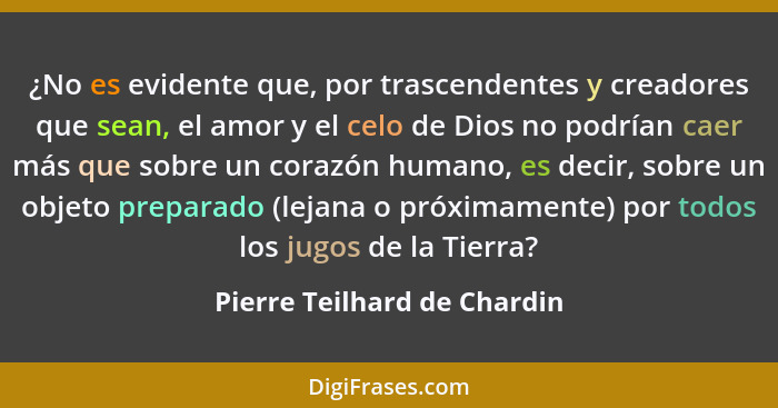 ¿No es evidente que, por trascendentes y creadores que sean, el amor y el celo de Dios no podrían caer más que sobre un c... - Pierre Teilhard de Chardin