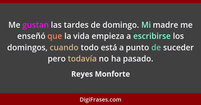 Me gustan las tardes de domingo. Mi madre me enseñó que la vida empieza a escribirse los domingos, cuando todo está a punto de sucede... - Reyes Monforte