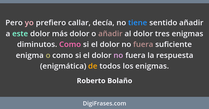 Pero yo prefiero callar, decía, no tiene sentido añadir a este dolor más dolor o añadir al dolor tres enigmas diminutos. Como si el d... - Roberto Bolaño