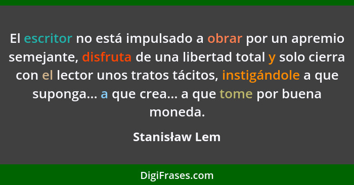 El escritor no está impulsado a obrar por un apremio semejante, disfruta de una libertad total y solo cierra con el lector unos tratos... - Stanisław Lem