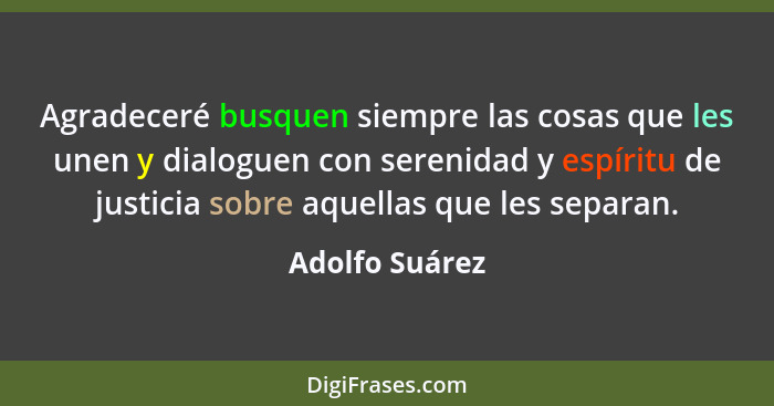 Agradeceré busquen siempre las cosas que les unen y dialoguen con serenidad y espíritu de justicia sobre aquellas que les separan.... - Adolfo Suárez