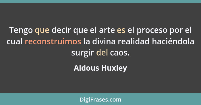 Tengo que decir que el arte es el proceso por el cual reconstruimos la divina realidad haciéndola surgir del caos.... - Aldous Huxley