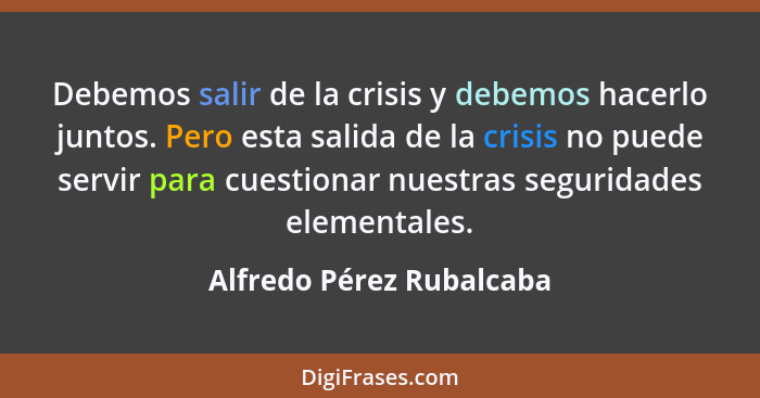 Debemos salir de la crisis y debemos hacerlo juntos. Pero esta salida de la crisis no puede servir para cuestionar nuestras... - Alfredo Pérez Rubalcaba