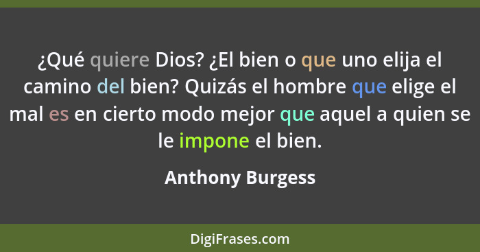 ¿Qué quiere Dios? ¿El bien o que uno elija el camino del bien? Quizás el hombre que elige el mal es en cierto modo mejor que aquel a... - Anthony Burgess