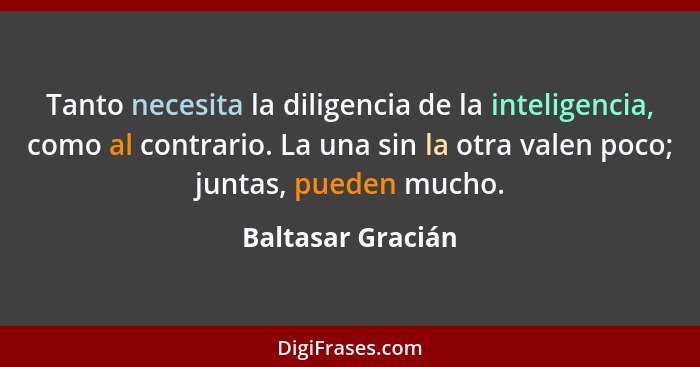 Tanto necesita la diligencia de la inteligencia, como al contrario. La una sin la otra valen poco; juntas, pueden mucho.... - Baltasar Gracián