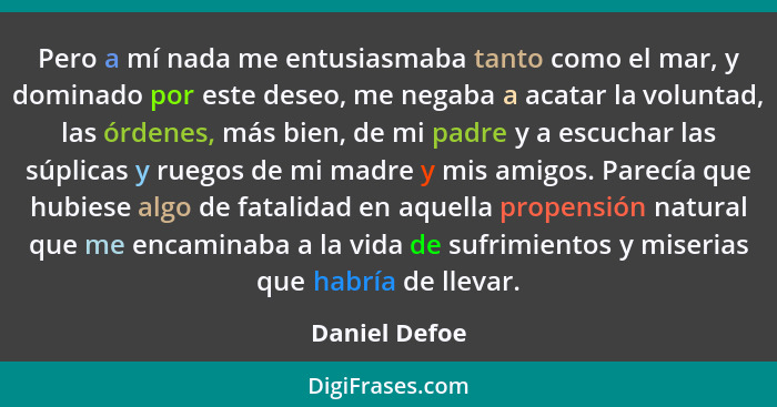 Pero a mí nada me entusiasmaba tanto como el mar, y dominado por este deseo, me negaba a acatar la voluntad, las órdenes, más bien, de... - Daniel Defoe