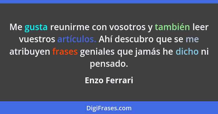 Me gusta reunirme con vosotros y también leer vuestros artículos. Ahí descubro que se me atribuyen frases geniales que jamás he dicho n... - Enzo Ferrari