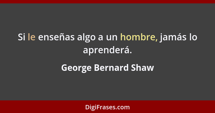 Si le enseñas algo a un hombre, jamás lo aprenderá.... - George Bernard Shaw