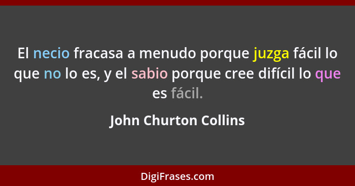 El necio fracasa a menudo porque juzga fácil lo que no lo es, y el sabio porque cree difícil lo que es fácil.... - John Churton Collins