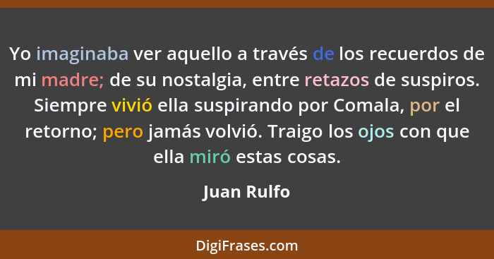 Yo imaginaba ver aquello a través de los recuerdos de mi madre; de su nostalgia, entre retazos de suspiros. Siempre vivió ella suspirando... - Juan Rulfo