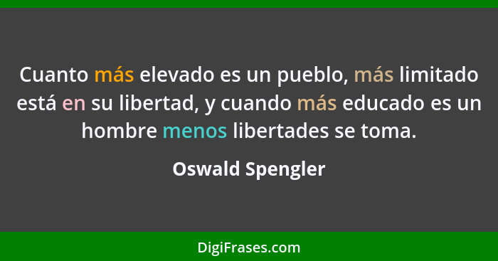 Cuanto más elevado es un pueblo, más limitado está en su libertad, y cuando más educado es un hombre menos libertades se toma.... - Oswald Spengler