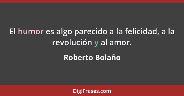 El humor es algo parecido a la felicidad, a la revolución y al amor.... - Roberto Bolaño