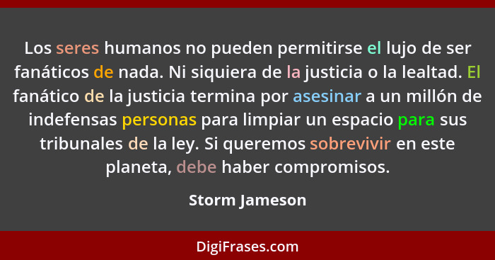 Los seres humanos no pueden permitirse el lujo de ser fanáticos de nada. Ni siquiera de la justicia o la lealtad. El fanático de la ju... - Storm Jameson