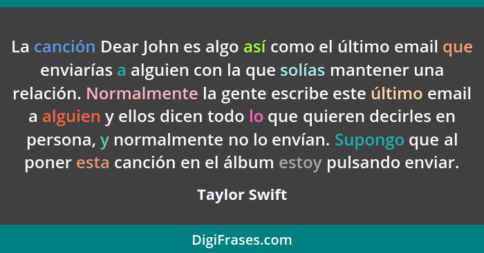 La canción Dear John es algo así como el último email que enviarías a alguien con la que solías mantener una relación. Normalmente la g... - Taylor Swift