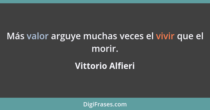 Más valor arguye muchas veces el vivir que el morir.... - Vittorio Alfieri