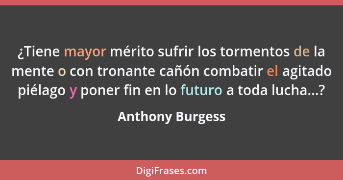 ¿Tiene mayor mérito sufrir los tormentos de la mente o con tronante cañón combatir el agitado piélago y poner fin en lo futuro a tod... - Anthony Burgess