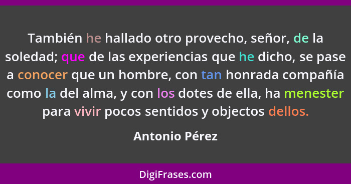 También he hallado otro provecho, señor, de la soledad; que de las experiencias que he dicho, se pase a conocer que un hombre, con tan... - Antonio Pérez