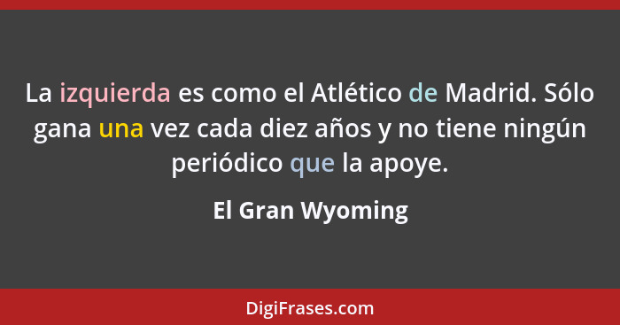 La izquierda es como el Atlético de Madrid. Sólo gana una vez cada diez años y no tiene ningún periódico que la apoye.... - El Gran Wyoming