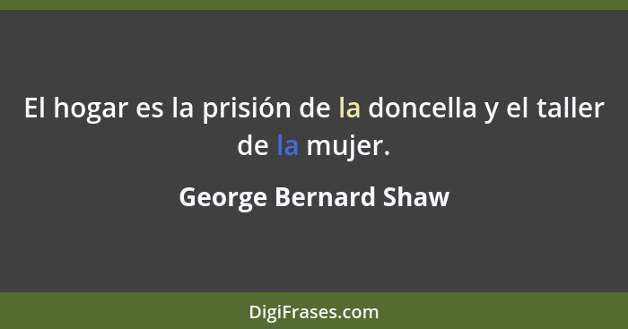 El hogar es la prisión de la doncella y el taller de la mujer.... - George Bernard Shaw