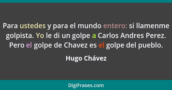 Para ustedes y para el mundo entero: si llamenme golpista. Yo le di un golpe a Carlos Andres Perez. Pero el golpe de Chavez es el golpe... - Hugo Chávez