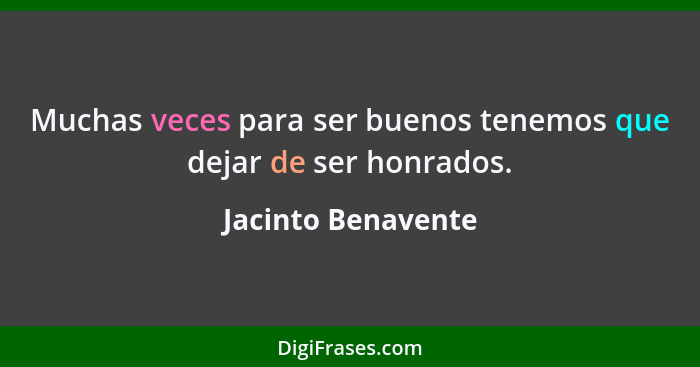 Muchas veces para ser buenos tenemos que dejar de ser honrados.... - Jacinto Benavente