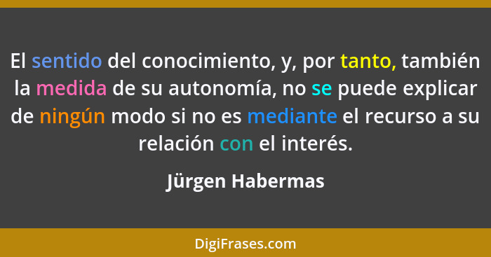 El sentido del conocimiento, y, por tanto, también la medida de su autonomía, no se puede explicar de ningún modo si no es mediante... - Jürgen Habermas