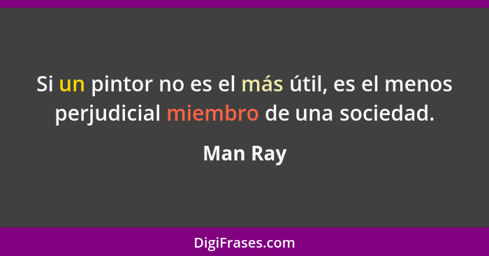 Si un pintor no es el más útil, es el menos perjudicial miembro de una sociedad.... - Man Ray