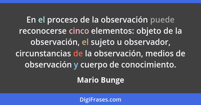 En el proceso de la observación puede reconocerse cinco elementos: objeto de la observación, el sujeto u observador, circunstancias de l... - Mario Bunge