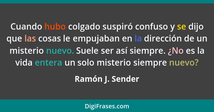 Cuando hubo colgado suspiró confuso y se dijo que las cosas le empujaban en la dirección de un misterio nuevo. Suele ser así siempre... - Ramón J. Sender