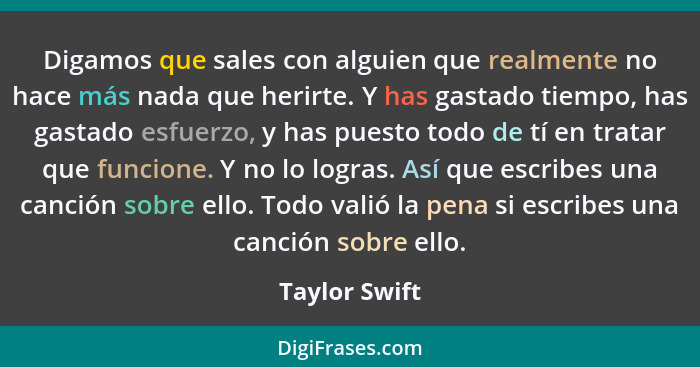 Digamos que sales con alguien que realmente no hace más nada que herirte. Y has gastado tiempo, has gastado esfuerzo, y has puesto todo... - Taylor Swift