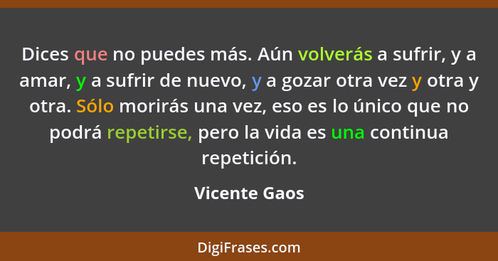 Dices que no puedes más. Aún volverás a sufrir, y a amar, y a sufrir de nuevo, y a gozar otra vez y otra y otra. Sólo morirás una vez,... - Vicente Gaos