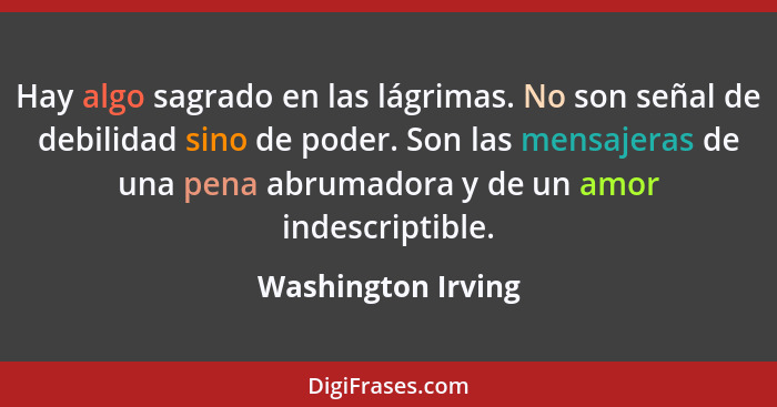 Hay algo sagrado en las lágrimas. No son señal de debilidad sino de poder. Son las mensajeras de una pena abrumadora y de un amor... - Washington Irving