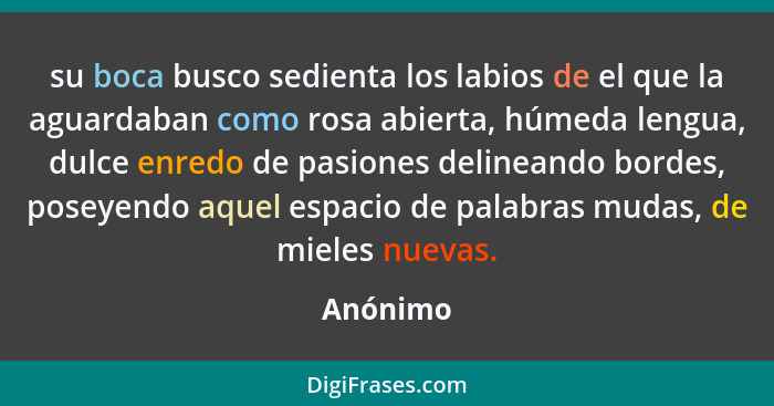 su boca busco sedienta los labios de el que la aguardaban como rosa abierta, húmeda lengua, dulce enredo de pasiones delineando bordes, pose... - Anónimo