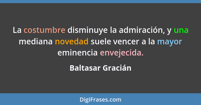 La costumbre disminuye la admiración, y una mediana novedad suele vencer a la mayor eminencia envejecida.... - Baltasar Gracián