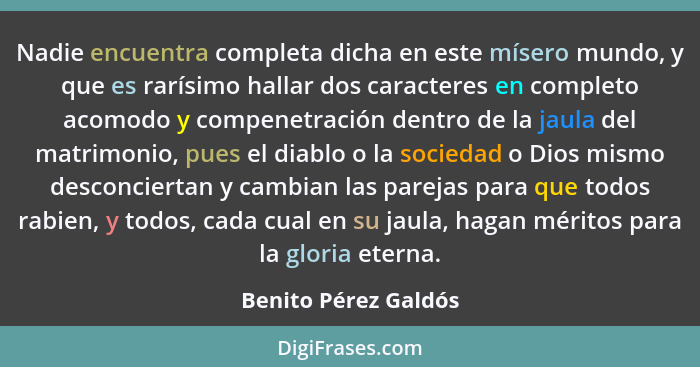 Nadie encuentra completa dicha en este mísero mundo, y que es rarísimo hallar dos caracteres en completo acomodo y compenetració... - Benito Pérez Galdós