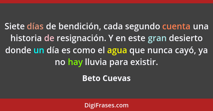 Siete días de bendición, cada segundo cuenta una historia de resignación. Y en este gran desierto donde un día es como el agua que nunca... - Beto Cuevas