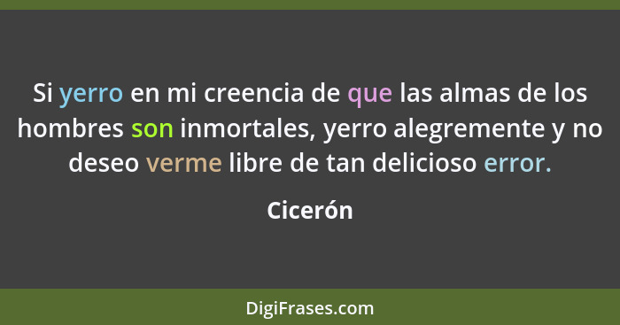 Si yerro en mi creencia de que las almas de los hombres son inmortales, yerro alegremente y no deseo verme libre de tan delicioso error.... - Cicerón