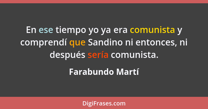 En ese tiempo yo ya era comunista y comprendí que Sandino ni entonces, ni después sería comunista.... - Farabundo Martí